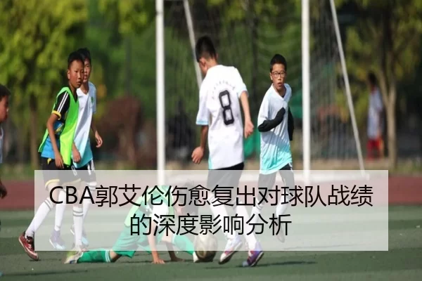 CBA郭艾伦伤愈复出对球队战绩的深度影响分析
