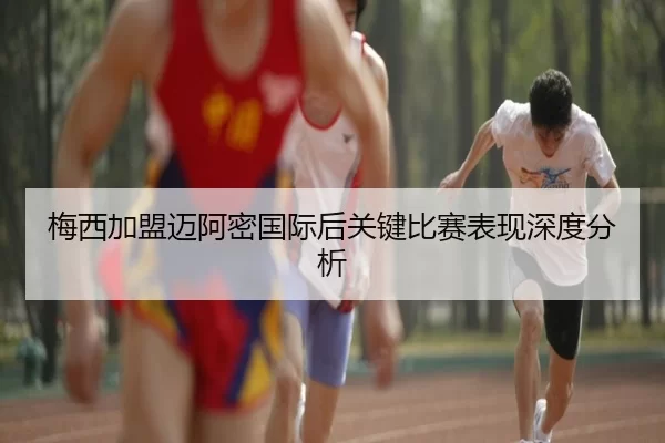 梅西加盟迈阿密国际后关键比赛表现深度分析